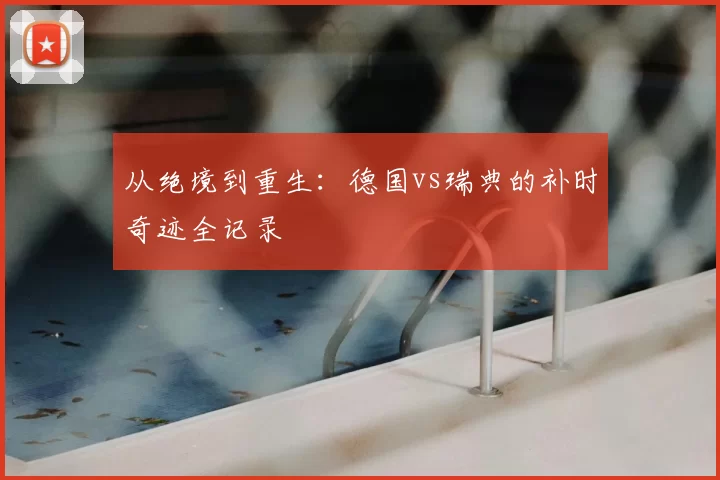 从绝境到重生:德国vs瑞典的补时奇迹全记录