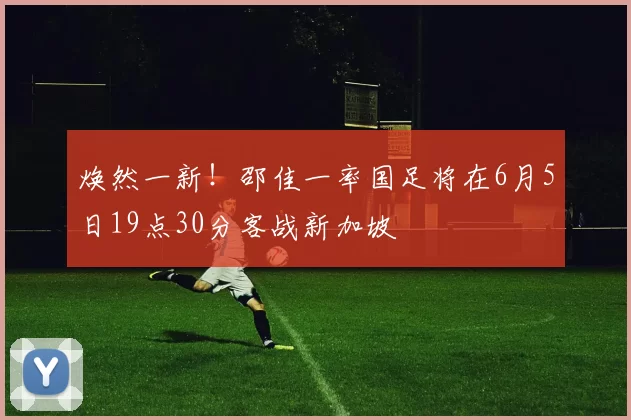 焕然一新!邵佳一率国足将在6月5日19点30分客战新加坡