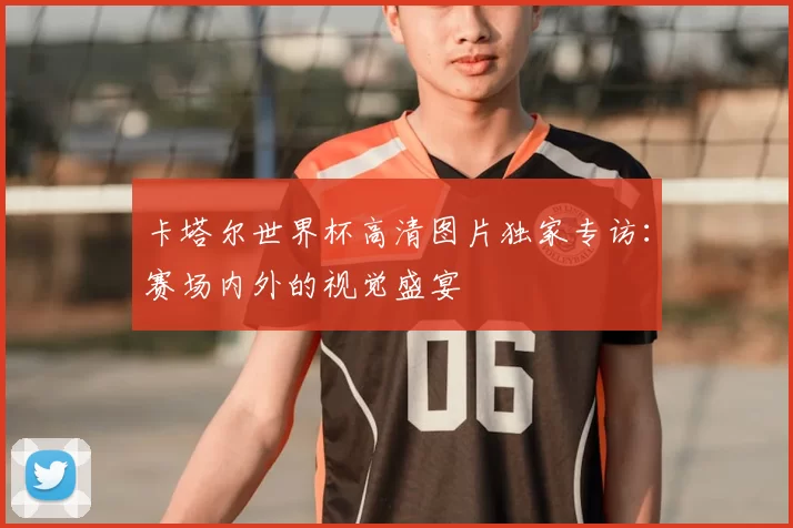 卡塔尔世界杯高清图片独家专访:赛场内外的视觉盛宴