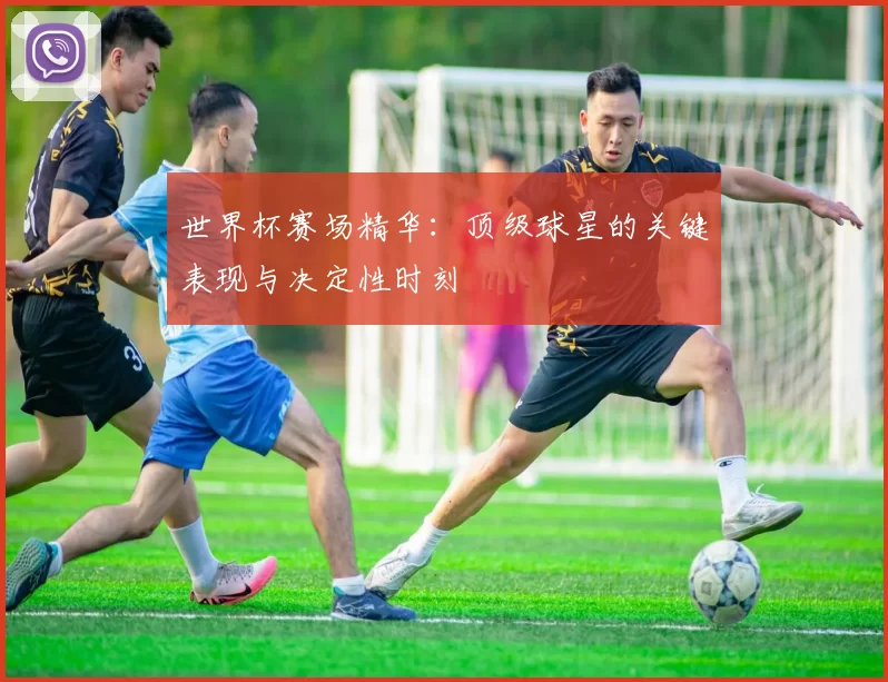世界杯赛场精华:顶级球星的关键表现与决定性时刻