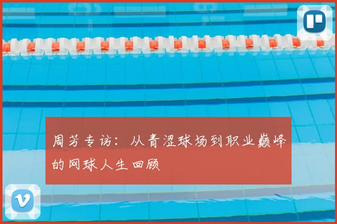 周芳专访:从青涩球场到职业巅峰的网球人生回顾