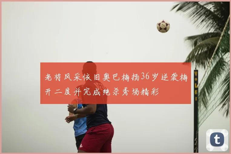 老将风采依旧奥巴梅扬36岁逆袭梅开二度并完成绝杀秀场精彩