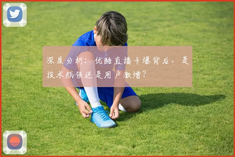 深度分析:优酷直播卡爆背后,是技术瓶颈还是用户激增?