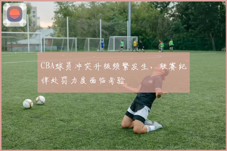 CBA球员冲突升级频繁发生，联赛纪律处罚力度面临考验