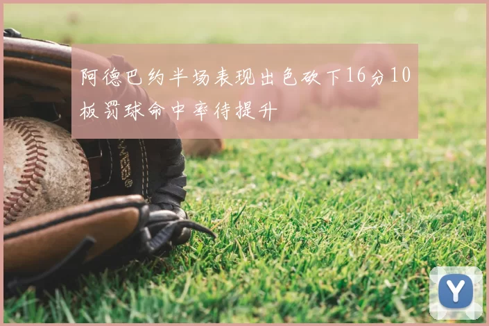 阿德巴约半场表现出色砍下16分10板罚球命中率待提升