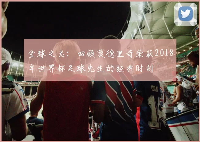 金球之光:回顾莫德里奇荣获2018年世界杯足球先生的经典时刻