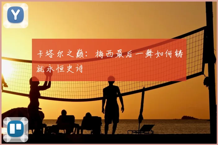 卡塔尔之巅:梅西最后一舞如何铸就永恒史诗