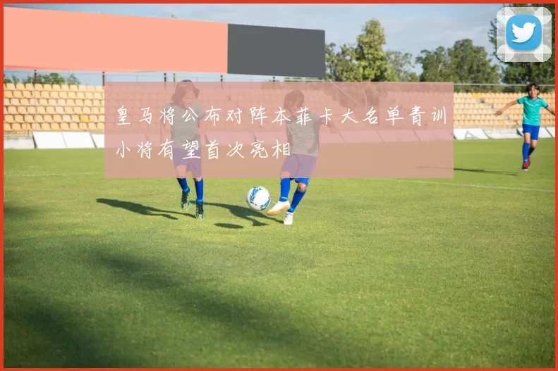 皇马将公布对阵本菲卡大名单青训小将有望首次亮相