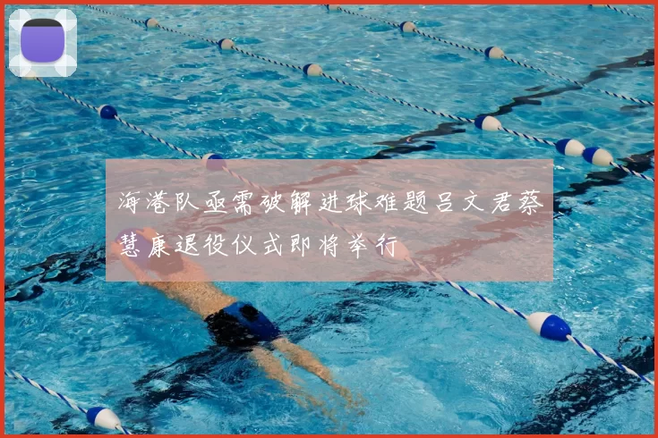 海港队亟需破解进球难题吕文君蔡慧康退役仪式即将举行