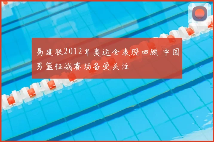 易建联2012年奥运会表现回顾 中国男篮征战赛场备受关注