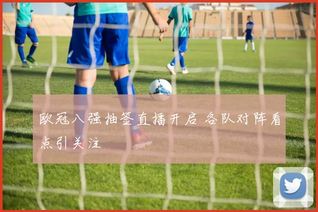 欧冠八强抽签直播开启 各队对阵看点引关注
