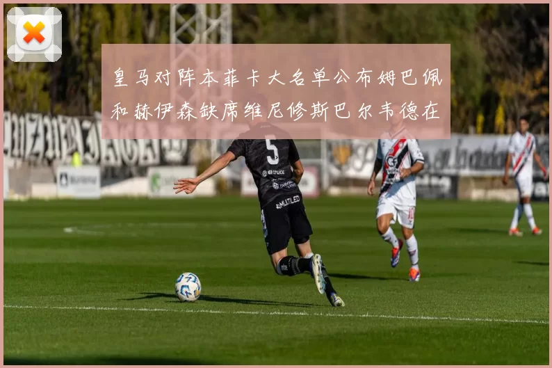 皇马对阵本菲卡大名单公布姆巴佩和赫伊森缺席维尼修斯巴尔韦德在列