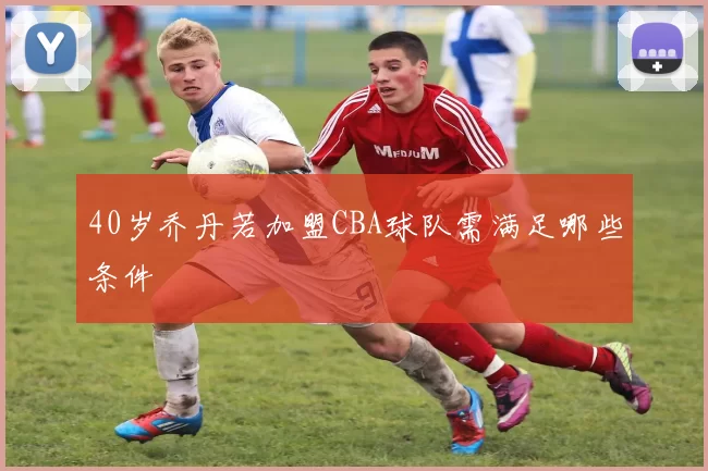 40岁乔丹若加盟CBA球队需满足哪些条件