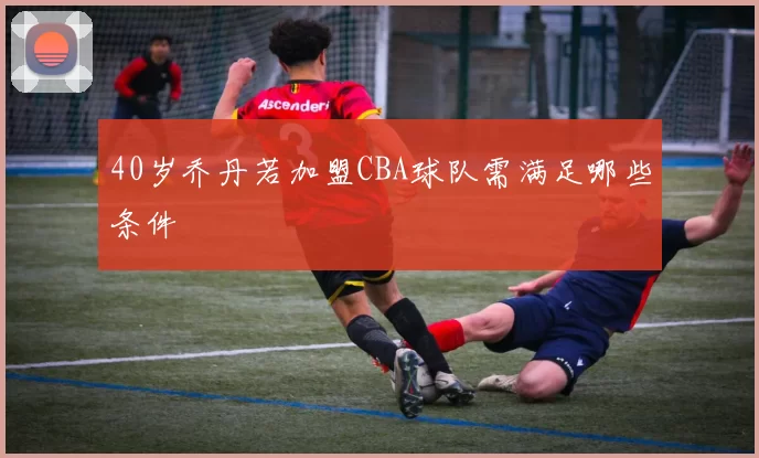 40岁乔丹若加盟CBA球队需满足哪些条件