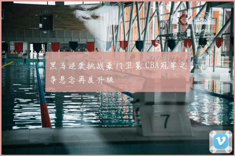 黑马逆袭挑战豪门卫冕 CBA冠军之争悬念再度升级