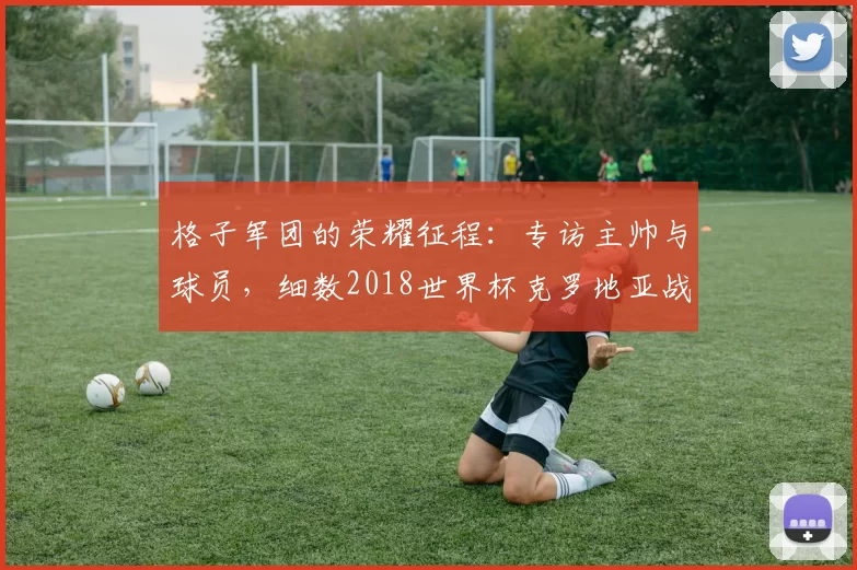 格子军团的荣耀征程:专访主帅与球员,细数2018世界杯克罗地亚战绩