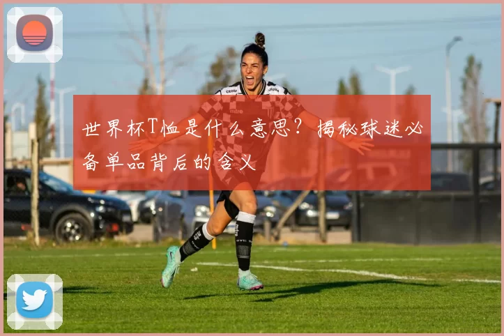 世界杯T恤是什么意思？揭秘球迷必备单品背后的含义