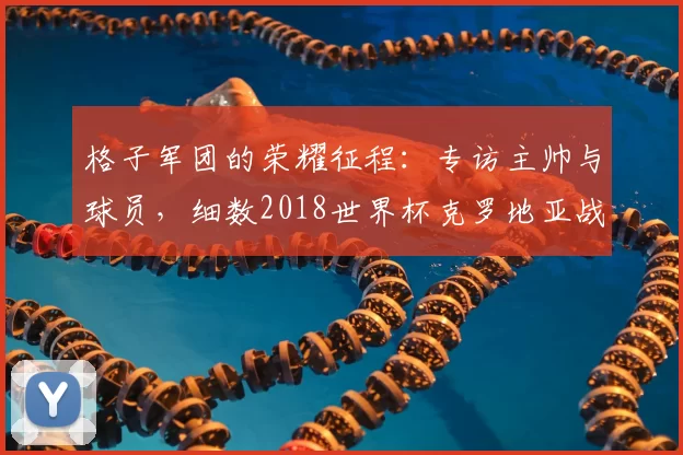 格子军团的荣耀征程:专访主帅与球员,细数2018世界杯克罗地亚战绩
