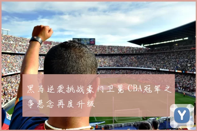 黑马逆袭挑战豪门卫冕 CBA冠军之争悬念再度升级