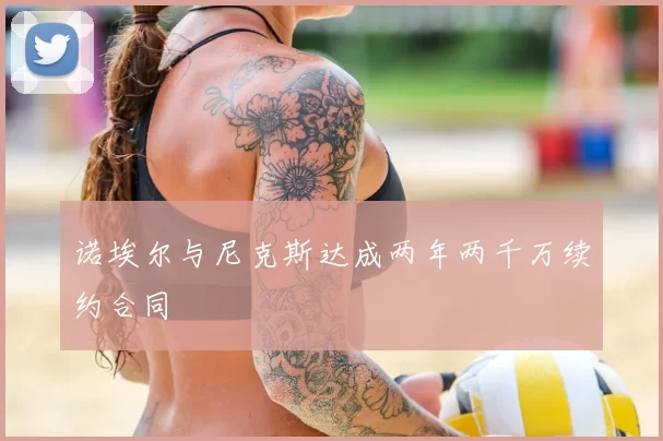诺埃尔与尼克斯达成两年两千万续约合同