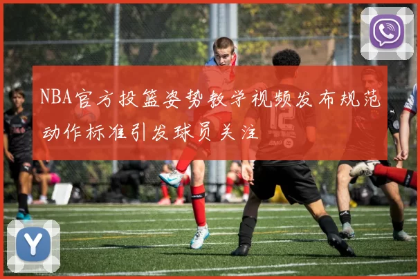 NBA官方投篮姿势教学视频发布规范动作标准引发球员关注