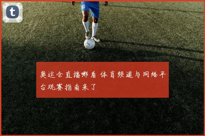 奥运会直播哪看 体育频道与网络平台观赛指南来了