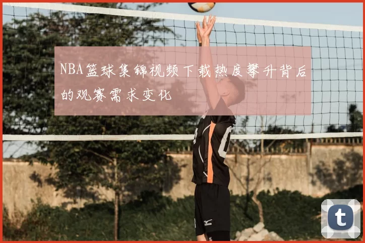 NBA篮球集锦视频下载热度攀升背后的观赛需求变化