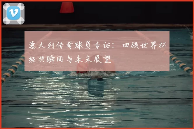 意大利传奇球员专访:回顾世界杯经典瞬间与未来展望