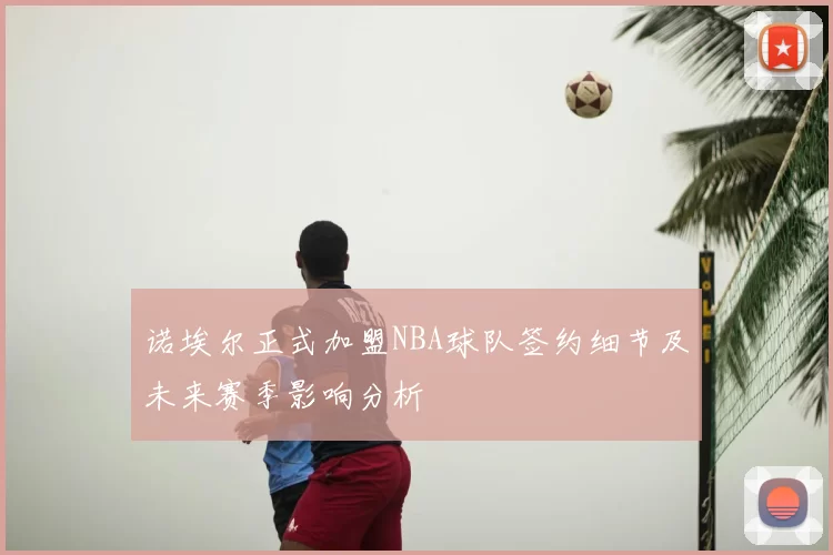 诺埃尔正式加盟NBA球队签约细节及未来赛季影响分析