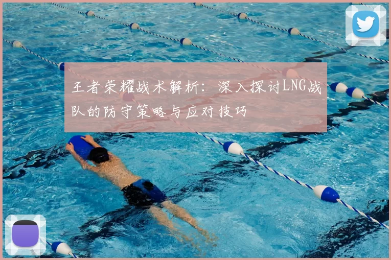 王者荣耀战术解析:深入探讨LNG战队的防守策略与应对技巧