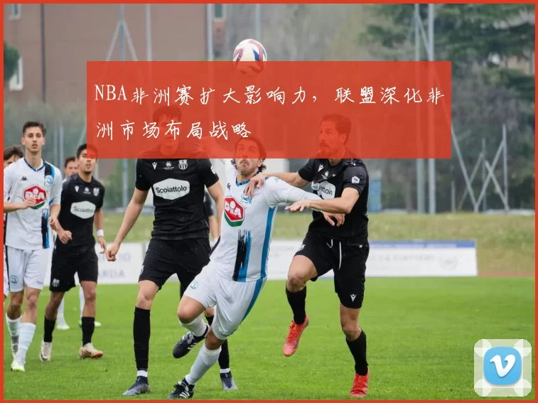 NBA非洲赛扩大影响力，联盟深化非洲市场布局战略