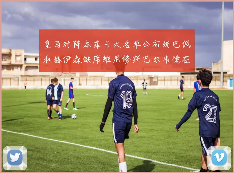 皇马对阵本菲卡大名单公布姆巴佩和赫伊森缺席维尼修斯巴尔韦德在列