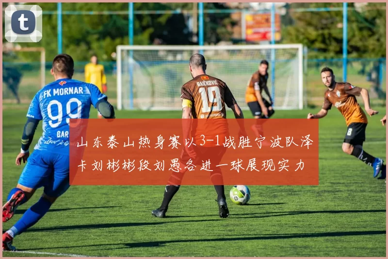 山东泰山热身赛以3-1战胜宁波队泽卡刘彬彬段刘愚各进一球展现实力