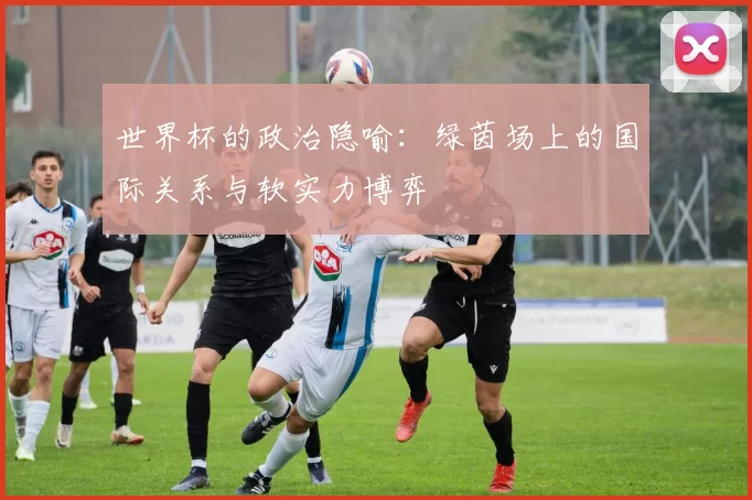 世界杯的政治隐喻:绿茵场上的国际关系与软实力博弈