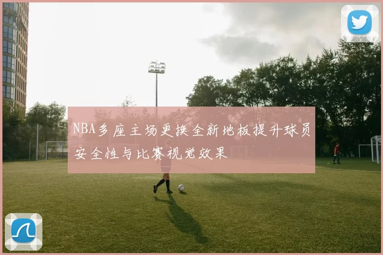NBA多座主场更换全新地板提升球员安全性与比赛视觉效果