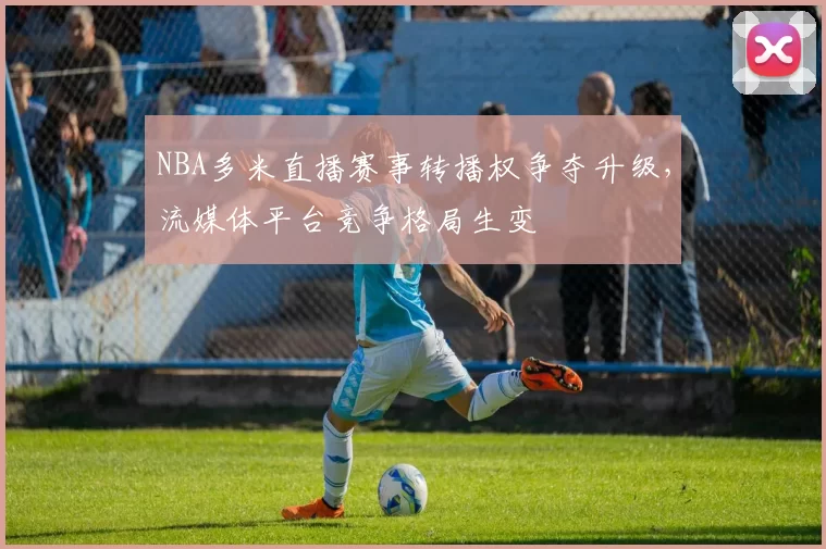 NBA多米直播赛事转播权争夺升级,流媒体平台竞争格局生变
