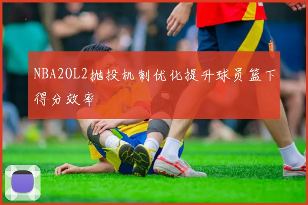 NBA2OL2抛投机制优化提升球员篮下得分效率