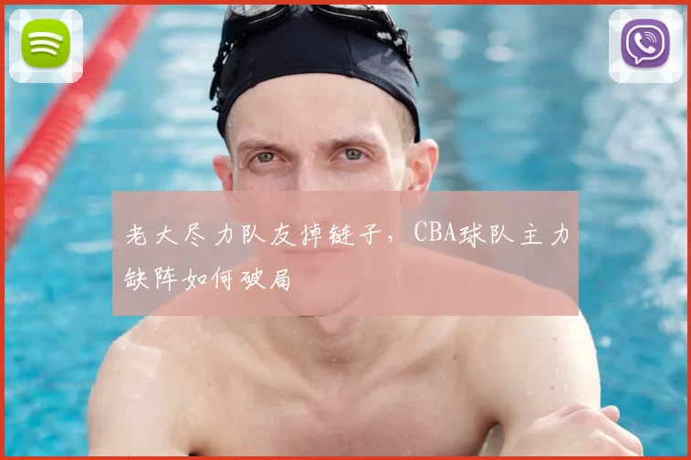 老大尽力队友掉链子,CBA球队主力缺阵如何破局