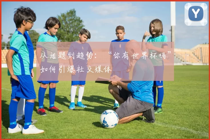 从话题到趋势：“你有世界杯吗”如何引爆社交媒体