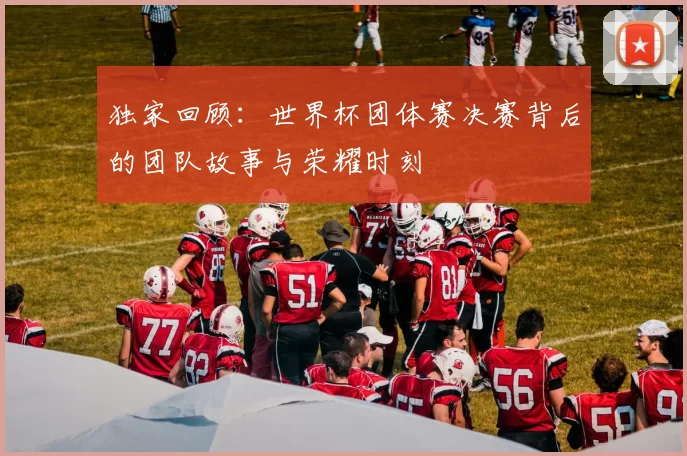 独家回顾:世界杯团体赛决赛背后的团队故事与荣耀时刻