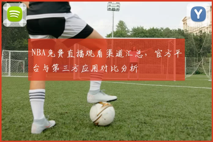 NBA免费直播观看渠道汇总，官方平台与第三方应用对比分析
