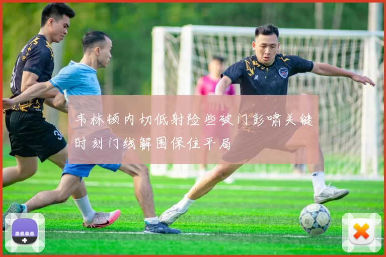 韦林顿内切低射险些破门彭啸关键时刻门线解围保住平局