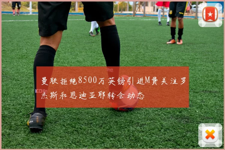曼联拒绝8500万英镑引进M费关注罗杰斯和恩迪亚耶转会动态