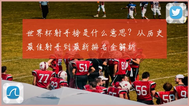 世界杯射手榜是什么意思?从历史最佳射手到最新排名全解析