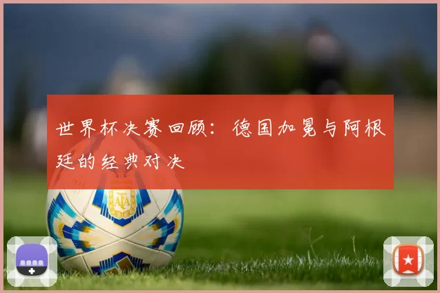 世界杯决赛回顾:德国加冕与阿根廷的经典对决