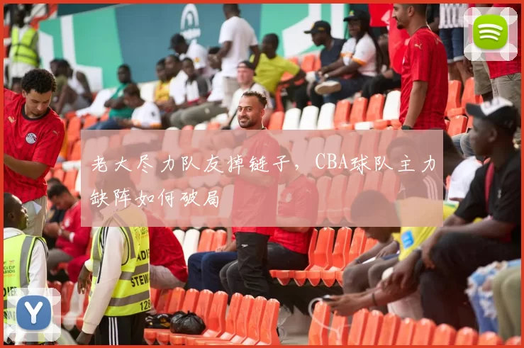 老大尽力队友掉链子,CBA球队主力缺阵如何破局