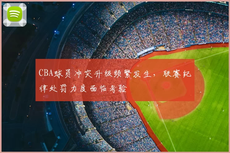 CBA球员冲突升级频繁发生，联赛纪律处罚力度面临考验
