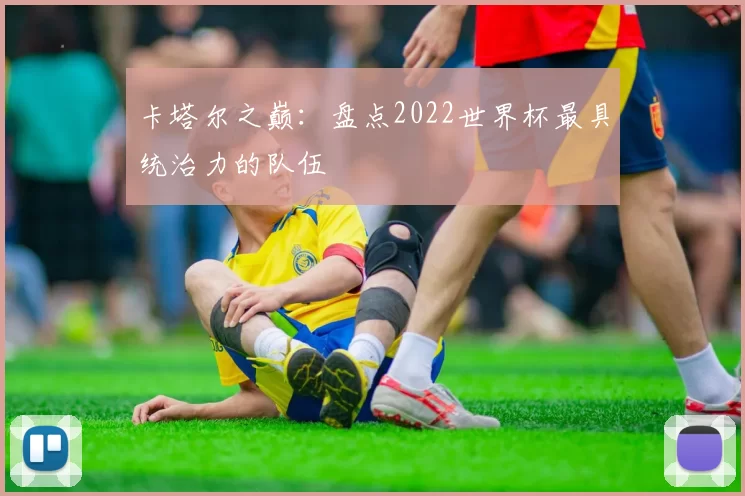 卡塔尔之巅：盘点2022世界杯最具统治力的队伍