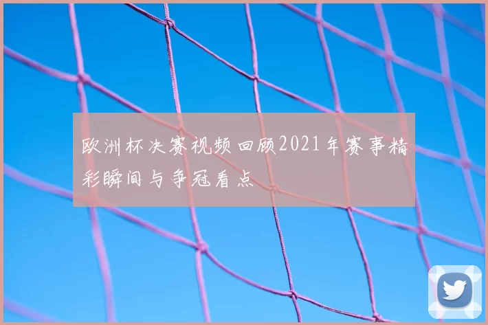 欧洲杯决赛视频回顾2021年赛事精彩瞬间与争冠看点