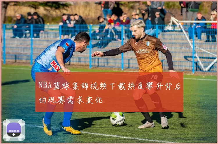 NBA篮球集锦视频下载热度攀升背后的观赛需求变化